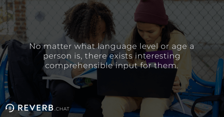 No matter what language level or age a person is, there exists interesting comprehensible input for them.