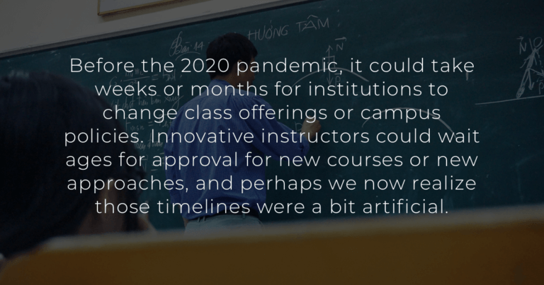 Before the 2020 pandemic, it could take weeks or months for institutions to change class offerings or campus policies. Innovative instructors could wait ages for approval for new courses or new approaches, and perhaps we now realize those timelines were a bit artificial.