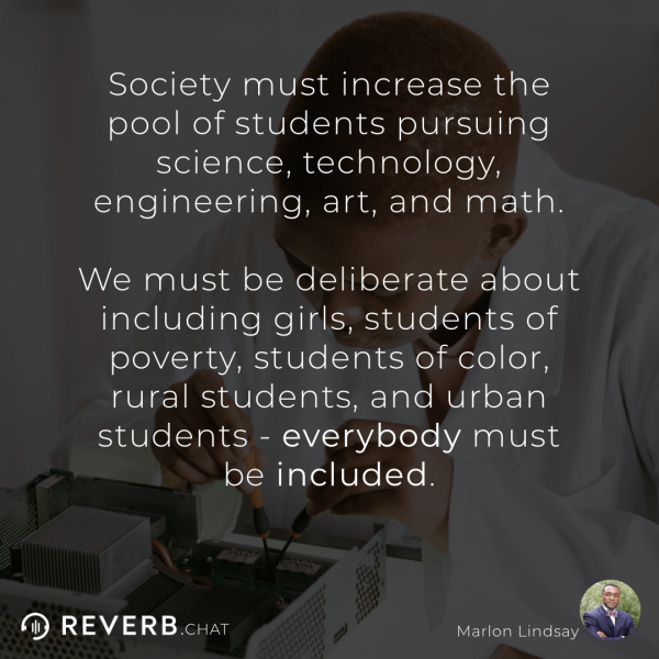 Society must increase the pool of students pursuing science, technology, engineering, art, and math. We must be deliberate about including girls, students of poverty, students of color, rural students, and urban students - everybody must be included.